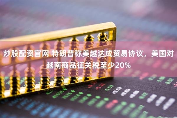 炒股配资官网 特朗普称美越达成贸易协议，美国对越南商品征关税至少20%