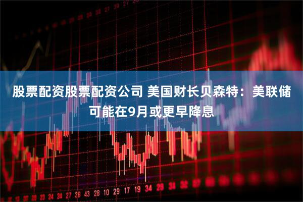 股票配资股票配资公司 美国财长贝森特：美联储可能在9月或更早降息