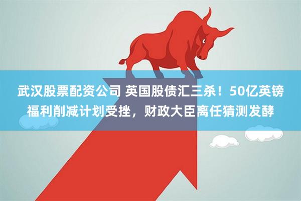 武汉股票配资公司 英国股债汇三杀！50亿英镑福利削减计划受挫，财政大臣离任猜测发酵
