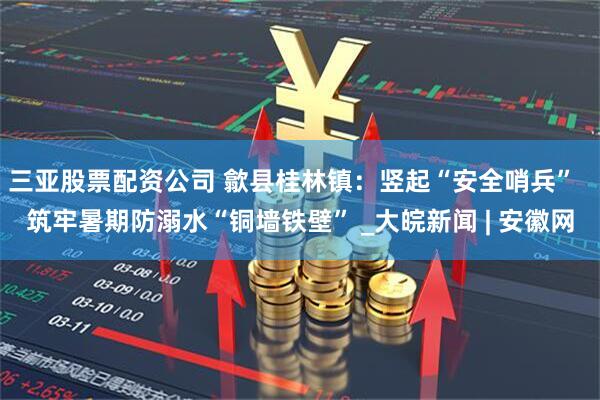三亚股票配资公司 歙县桂林镇：竖起“安全哨兵”  筑牢暑期防溺水“铜墙铁壁” _大皖新闻 | 安徽网