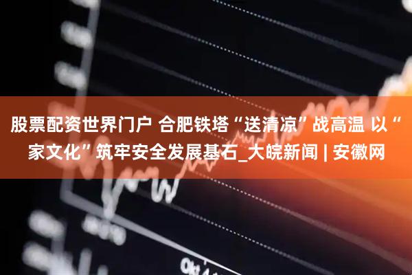 股票配资世界门户 合肥铁塔“送清凉”战高温 以“家文化”筑牢安全发展基石_大皖新闻 | 安徽网
