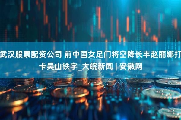 武汉股票配资公司 前中国女足门将空降长丰赵丽娜打卡吴山铁字_大皖新闻 | 安徽网