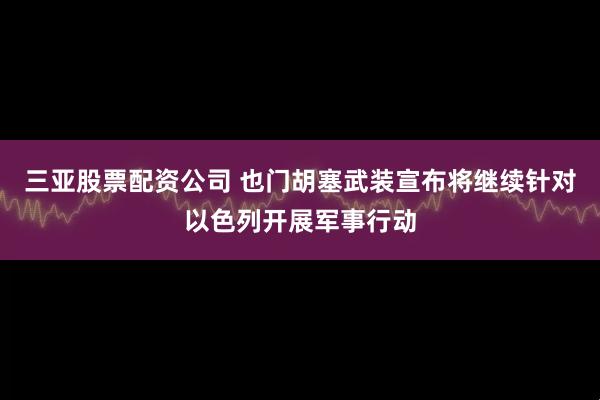三亚股票配资公司 也门胡塞武装宣布将继续针对以色列开展军事行动
