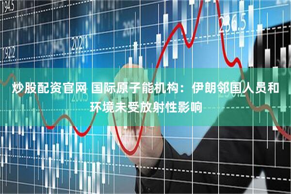 炒股配资官网 国际原子能机构：伊朗邻国人员和环境未受放射性影响