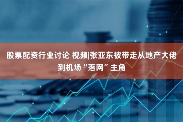 股票配资行业讨论 视频|张亚东被带走从地产大佬到机场“落网”主角