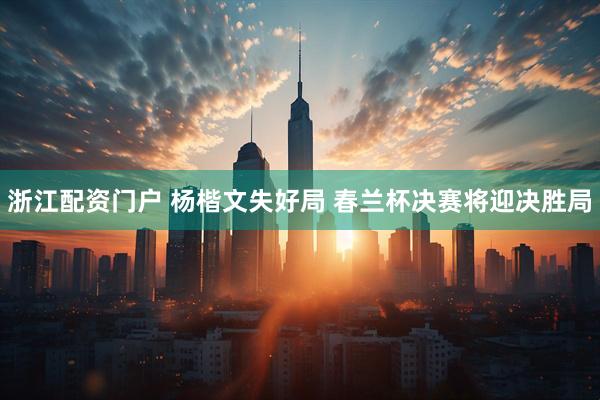 浙江配资门户 杨楷文失好局 春兰杯决赛将迎决胜局