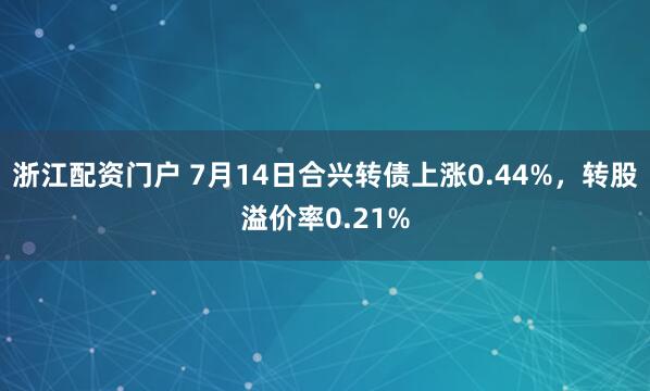 浙江配资门户 7月14日合兴转债上涨0.44%，转股溢价率0.21%