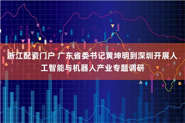 浙江配资门户 广东省委书记黄坤明到深圳开展人工智能与机器人产业专题调研