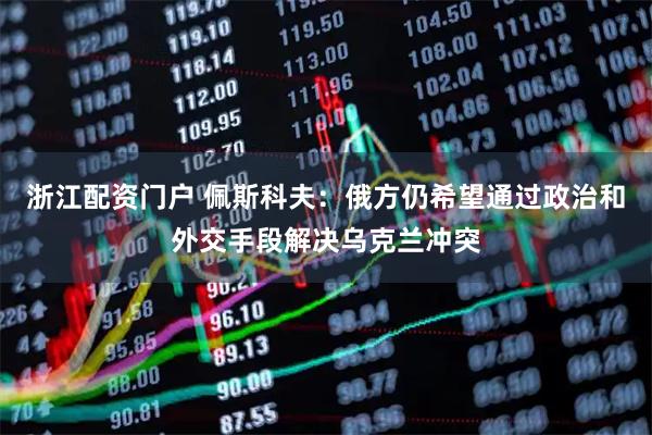 浙江配资门户 佩斯科夫：俄方仍希望通过政治和外交手段解决乌克兰冲突