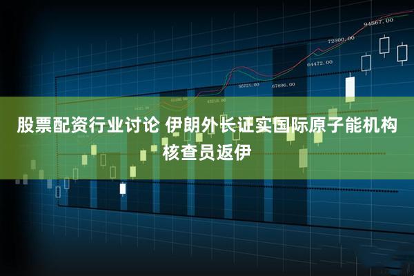 股票配资行业讨论 伊朗外长证实国际原子能机构核查员返伊