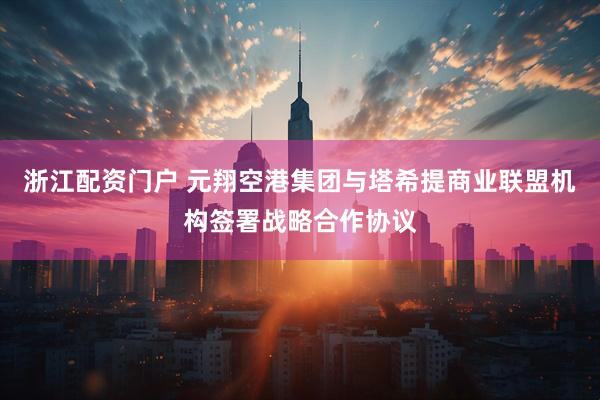 浙江配资门户 元翔空港集团与塔希提商业联盟机构签署战略合作协议