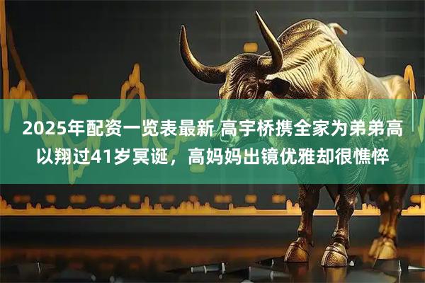 2025年配资一览表最新 高宇桥携全家为弟弟高以翔过41岁冥诞，高妈妈出镜优雅却很憔悴