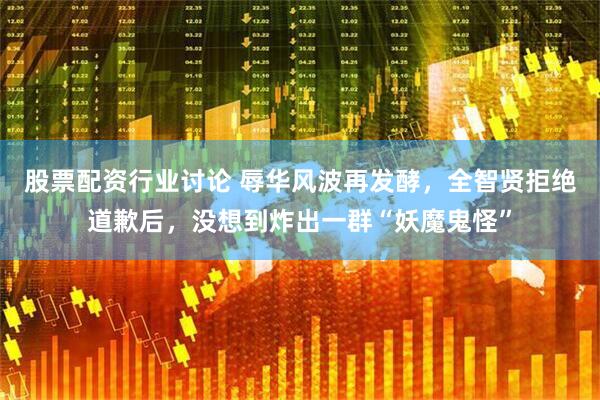 股票配资行业讨论 辱华风波再发酵，全智贤拒绝道歉后，没想到炸出一群“妖魔鬼怪”
