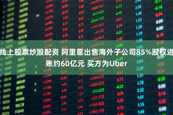 线上股票炒股配资 阿里靠出售海外子公司85%股权进账约60亿元 买方为Uber