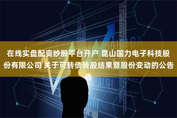 在线实盘配资炒股平台开户 昆山国力电子科技股份有限公司 关于可转债转股结果暨股份变动的公告