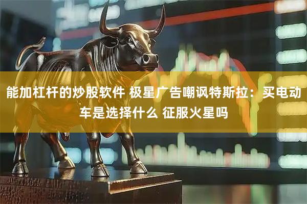 能加杠杆的炒股软件 极星广告嘲讽特斯拉：买电动车是选择什么 征服火星吗