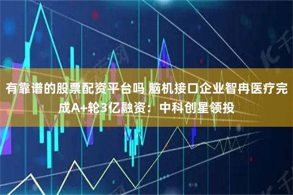 有靠谱的股票配资平台吗 脑机接口企业智冉医疗完成A+轮3亿融资：中科创星领投